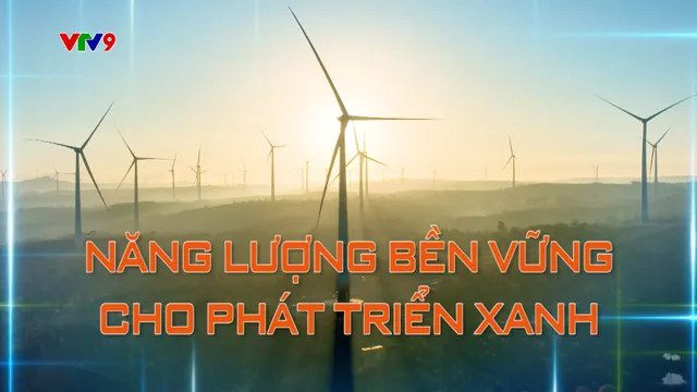 Hành trình Net Zero (Số 47): Năng lượng bền vững cho phát triển xanh