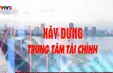 Xây dựng trung tâm tài chính quốc tế và khu vực - Đột phá về thể chế