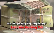 Lãi suất ngân hàng tăng “chớp nhoáng” hút tiền thưởng Tết
