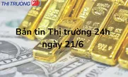 Bản tin Thị trường 24h ngày 21/6