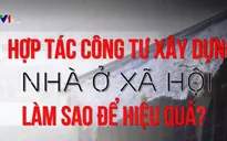 Hợp tác công tư xây dựng nhà ở xã hội: Làm sao để hiệu quả?