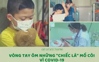 Cặp lá yêu thương: Vòng tay ôm những "chiếc lá" mồ côi vì COVID-19