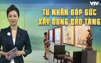 Tư nhân góp sức xây dựng bảo tàng: Gia tăng số lượng tỷ lệ thuận với nâng cao chất lượng