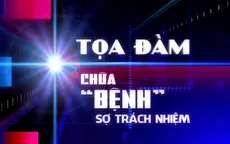 Chữa "bệnh" sợ trách nhiệm: Né tránh, đùn đẩy là cản trở sự phát triển đất nước