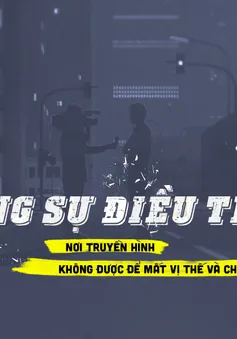 Phóng sự điều tra: Nơi truyền hình không được để mất vị thế và chịu thua