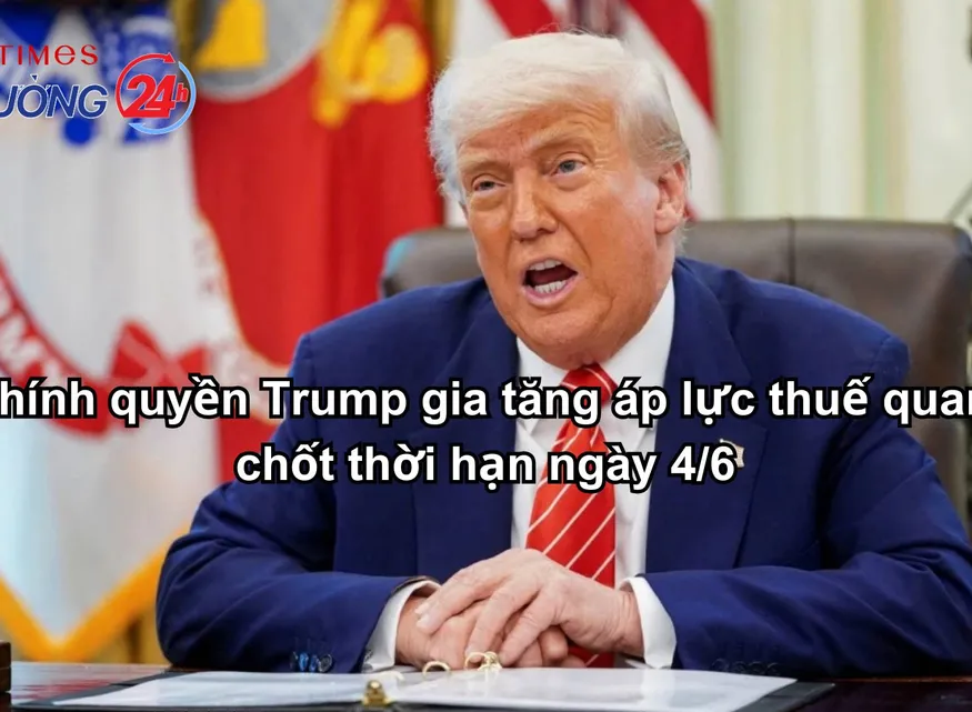Chính quyền Trump gia tăng áp lực thuế quan, chốt thời hạn ngày 4/6